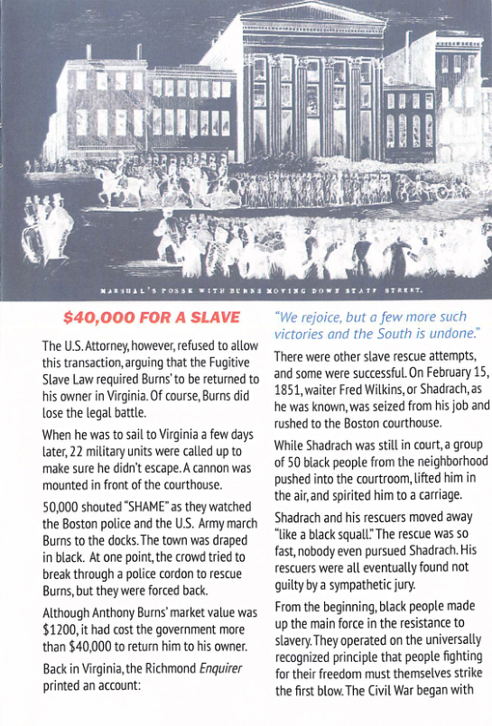 The US. Attorney, however,refused to alow this transaction, arguing that the Fugitive Slave Law requied Burns’to be returned to his owner in Virginia. Of course, Burns did lose the legal battle.  When he was to sail to Virginia a few days Later, 22 military uits were called up to make sure he didn’t escape.A cannon was mounted n front of the courthouse.  50,000 shouted "SHAME"as they watched the Boston police and the US. Ay march Burns to the docks. The town was draped in black. At one point,the crow tried to break through a police cordon to rescue Burns, but they were forced back.  Although Anthony Burns’ market value was $1200,it had cost the government more than $40,000 to return him to his owner. Backin Virginia,the Richmond Enquirer printed an account:  “We rejoice, but a few more such victories and the South is undone”  There were other slave rescue attempts, and some were successful.On February 15, 1851, waiter Fred Wilkins,or Shadrach,as he was known, was seized from his job and rushed to the Boston courthouse.  While Shadrach was still in court, a group of 50 black people from the neighborhood pushed into the courtroom, ifted him in the airand spiited him to a carriage. Shadrach and his rescuers moved away “lie a black squall” The rescue was so fast, nobody even pursued Shadrach. His rescuers were all eventually found not quilty by a sympatetic jury.  From the beginning, black people made up the main force i the resistance to slavery.They operated on the universally recognized principle that people fighting for their freedom must themselves strike the first blow.The Civl War began with 